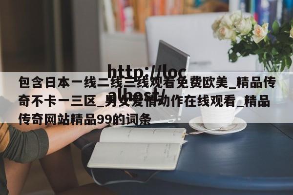包含日本一线二线三线观看免费欧美_精品传奇不卡一三区_男女爱情动作在线观看_精品传奇网站精品99的词条
